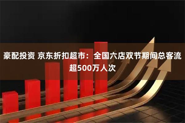 豪配投资 京东折扣超市：全国六店双节期间总客流超500万人次