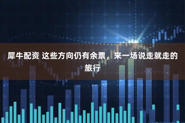 犀牛配资 这些方向仍有余票,来一场说走就走的旅行