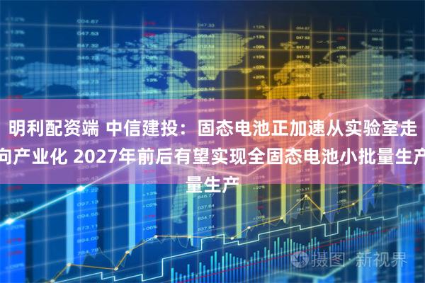 明利配资端 中信建投：固态电池正加速从实验室走向产业化 2027年前后有望实现全固态电池小批量生产
