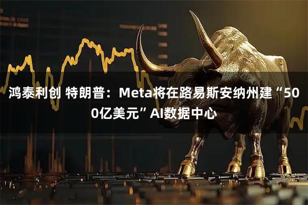 鸿泰利创 特朗普:Meta将在路易斯安纳州建“500亿美元”AI数据中心