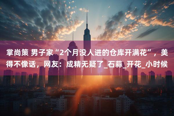掌尚策 男子家“2个月没人进的仓库开满花”，美得不像话，网友：成精无疑了_石蒜_开花_小时候