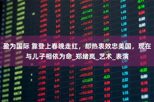 盈为国际 靠登上春晚走红，却热衷效忠美国，现在与儿子相依为命_郑绪岚_艺术_表演