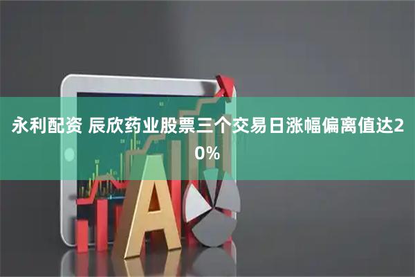 永利配资 辰欣药业股票三个交易日涨幅偏离值达20%